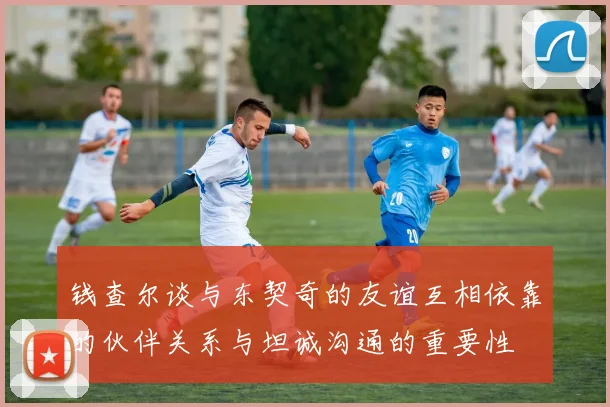 钱查尔谈与东契奇的友谊互相依靠的伙伴关系与坦诚沟通的重要性