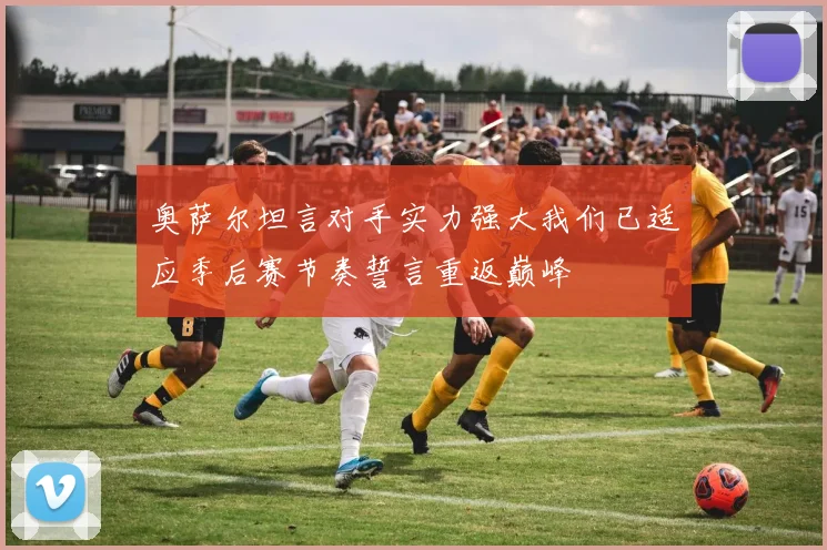 奥萨尔坦言对手实力强大我们已适应季后赛节奏誓言重返巅峰