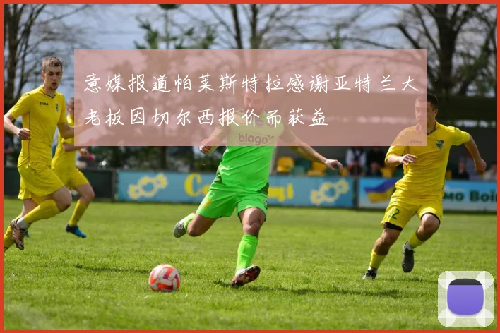 意媒报道帕莱斯特拉感谢亚特兰大老板因切尔西报价而获益