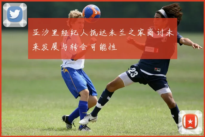 亚沙里经纪人抵达米兰之家商讨未来发展与转会可能性