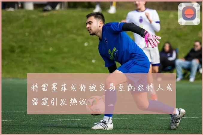 特雷墨菲或将被交易至凯尔特人或雷霆引发热议