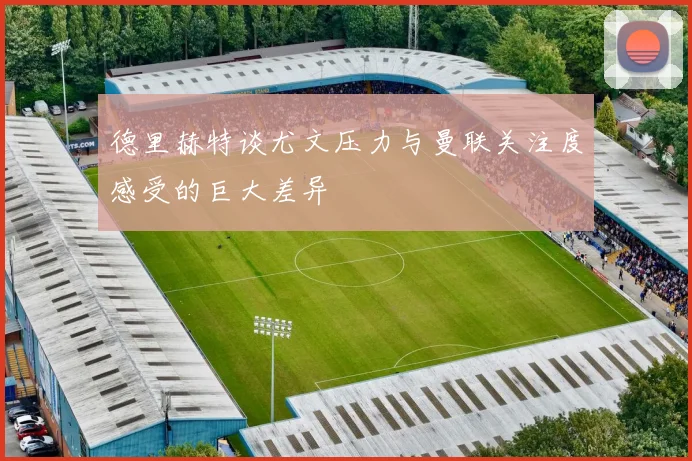 德里赫特谈尤文压力与曼联关注度感受的巨大差异
