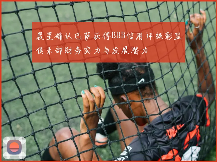 晨星确认巴萨获得BBB信用评级彰显俱乐部财务实力与发展潜力