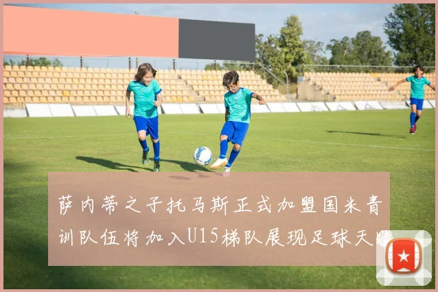萨内蒂之子托马斯正式加盟国米青训队伍将加入U15梯队展现足球天赋