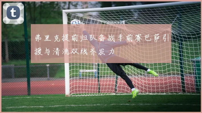 弗里克提前归队备战季前赛巴萨引援与清洗双线齐发力