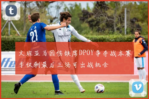 文班亚马因伤缺席DPOY争夺战本赛季仅剩最后三场可出战机会