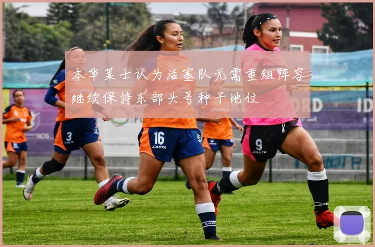 本华莱士认为活塞队无需重组阵容继续保持东部头号种子地位