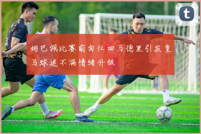 姆巴佩比赛前匆忙回马德里引发皇马球迷不满情绪升级