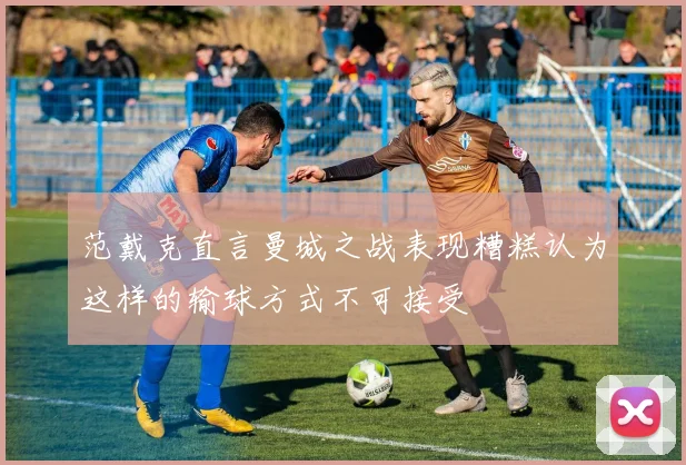 范戴克直言曼城之战表现糟糕认为这样的输球方式不可接受