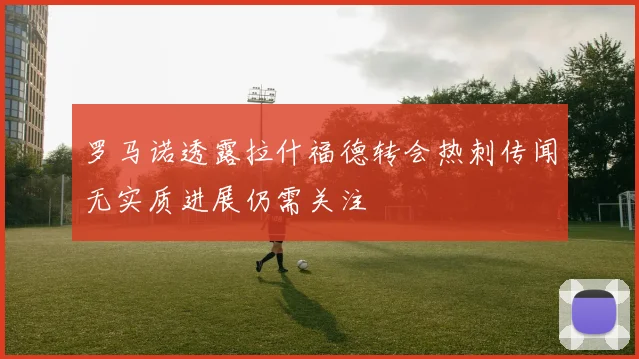 罗马诺透露拉什福德转会热刺传闻无实质进展仍需关注