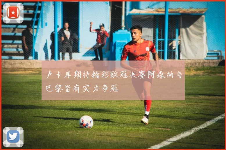卢卡库期待精彩欧冠决赛阿森纳与巴黎皆有实力争冠