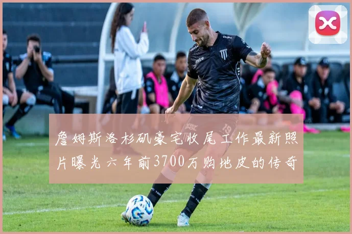 詹姆斯洛杉矶豪宅收尾工作最新照片曝光六年前3700万购地皮的传奇故事