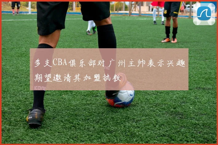 多支CBA俱乐部对广州主帅表示兴趣期望邀请其加盟执教