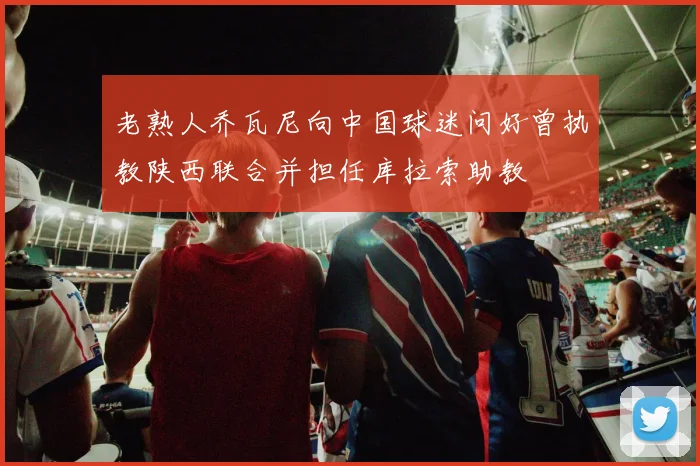 老熟人乔瓦尼向中国球迷问好曾执教陕西联合并担任库拉索助教