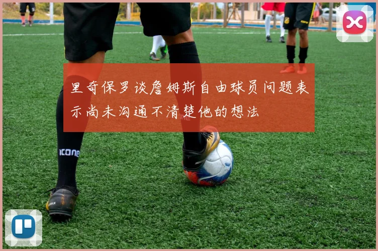 里奇保罗谈詹姆斯自由球员问题表示尚未沟通不清楚他的想法