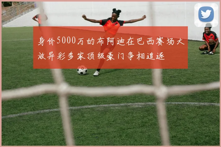 身价5000万的布阿迪在巴西赛场大放异彩多家顶级豪门争相追逐