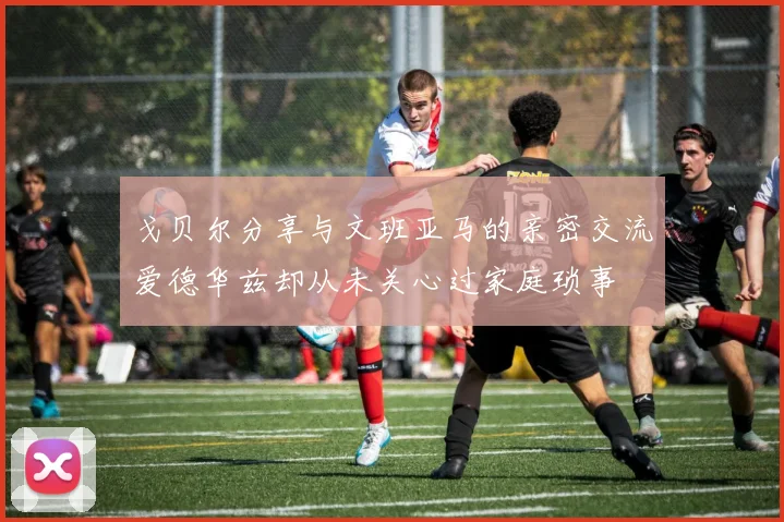 戈贝尔分享与文班亚马的亲密交流爱德华兹却从未关心过家庭琐事