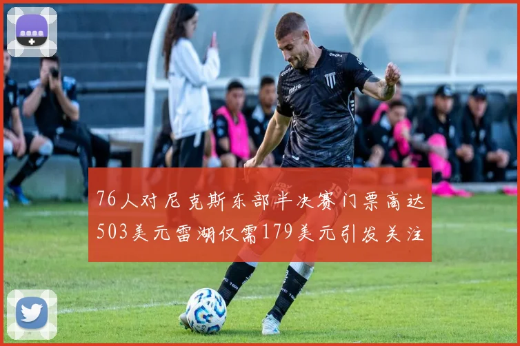 76人对尼克斯东部半决赛门票高达503美元雷湖仅需179美元引发关注