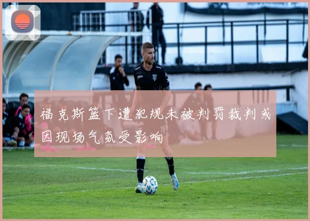 福克斯篮下遭犯规未被判罚裁判或因现场气氛受影响